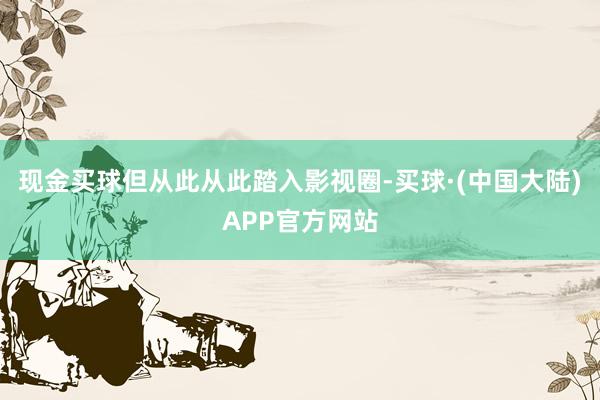 现金买球但从此从此踏入影视圈-买球·(中国大陆)APP官方网站