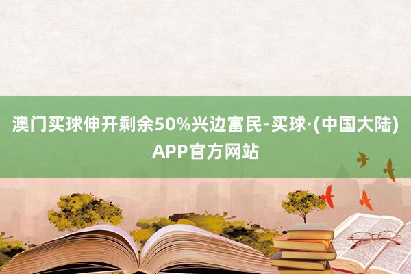 澳门买球伸开剩余50%兴边富民-买球·(中国大陆)APP官方网站