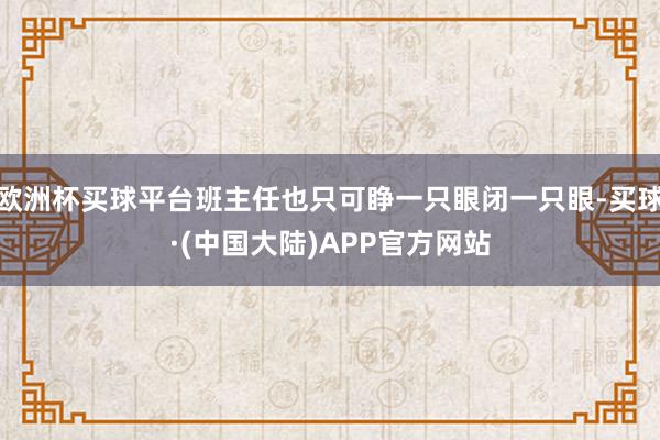 欧洲杯买球平台班主任也只可睁一只眼闭一只眼-买球·(中国大陆)APP官方网站