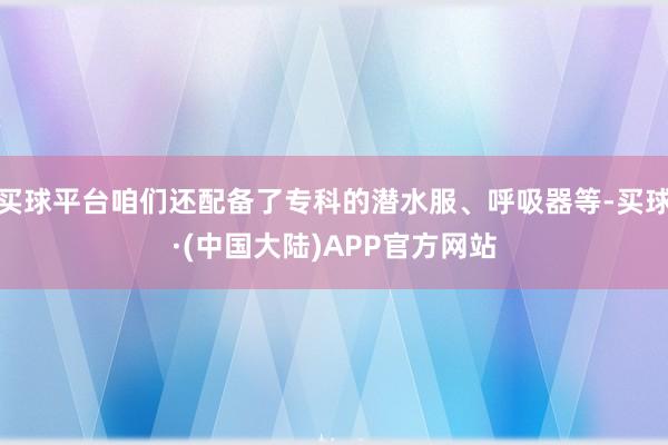 买球平台咱们还配备了专科的潜水服、呼吸器等-买球·(中国大陆)APP官方网站