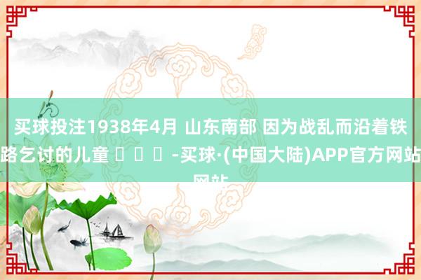 买球投注1938年4月 山东南部 因为战乱而沿着铁路乞讨的儿童 ​​​-买球·(中国大陆)APP官方网站