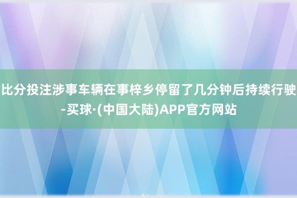 比分投注涉事车辆在事梓乡停留了几分钟后持续行驶-买球·(中国大陆)APP官方网站