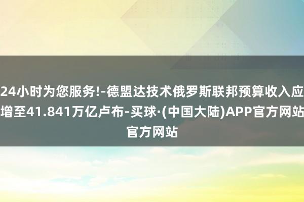 24小时为您服务!-德盟达技术俄罗斯联邦预算收入应增至41.841万亿卢布-买球·(中国大陆)APP官方网站