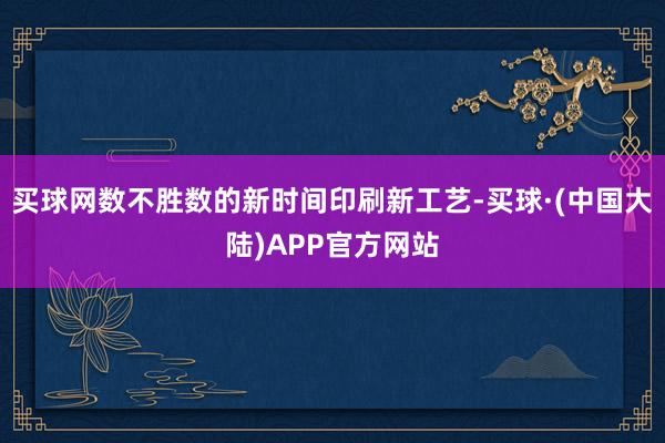 买球网数不胜数的新时间印刷新工艺-买球·(中国大陆)APP官方网站