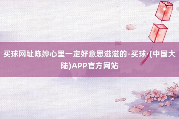 买球网址陈婷心里一定好意思滋滋的-买球·(中国大陆)APP官方网站