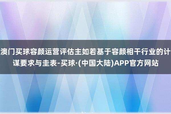 澳门买球容颜运营评估主如若基于容颜相干行业的计谋要求与圭表-买球·(中国大陆)APP官方网站