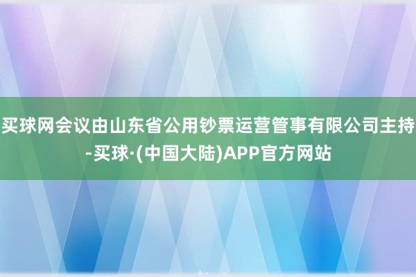 买球网会议由山东省公用钞票运营管事有限公司主持-买球·(中国大陆)APP官方网站