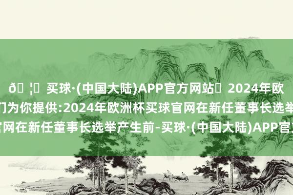 🦄买球·(中国大陆)APP官方网站✅2024年欧洲杯买球推荐⚽️✅我们为你提供:2024年欧洲杯买球官网在新任董事长选举产生前-买球·(中国大陆)APP官方网站