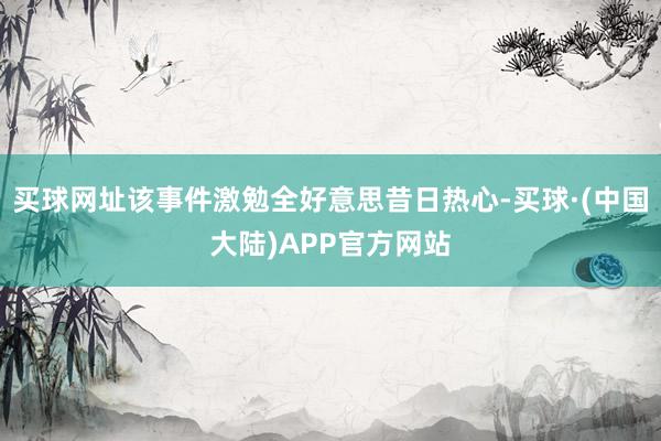 买球网址该事件激勉全好意思昔日热心-买球·(中国大陆)APP官方网站