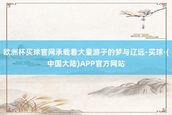 欧洲杯买球官网承载着大量游子的梦与辽远-买球·(中国大陆)APP官方网站