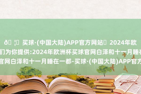 🦄买球·(中国大陆)APP官方网站✅2024年欧洲杯买球推荐⚽️✅我们为你提供:2024年欧洲杯买球官网白泽和十一月睡在一都-买球·(中国大陆)APP官方网站