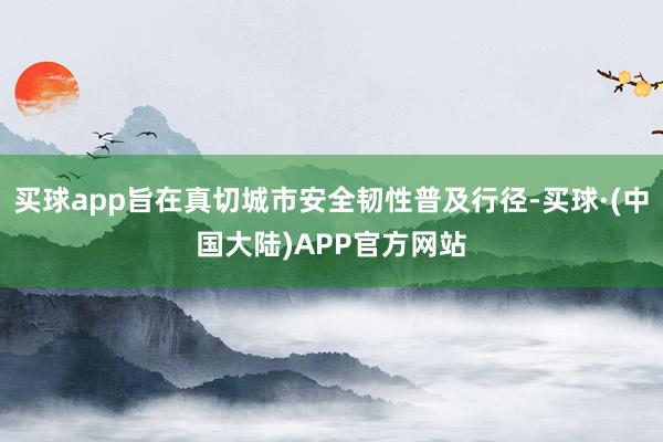 买球app旨在真切城市安全韧性普及行径-买球·(中国大陆)APP官方网站