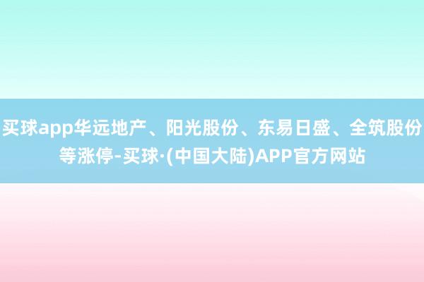 买球app华远地产、阳光股份、东易日盛、全筑股份等涨停-买球·(中国大陆)APP官方网站