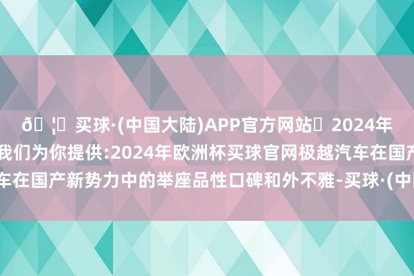 🦄买球·(中国大陆)APP官方网站✅2024年欧洲杯买球推荐⚽️✅我们为你提供:2024年欧洲杯买球官网极越汽车在国产新势力中的举座品性口碑和外不雅-买球·(中国大陆)APP官方网站