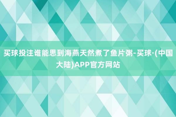 买球投注谁能思到海燕天然煮了鱼片粥-买球·(中国大陆)APP官方网站