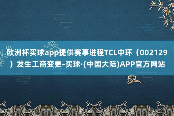 欧洲杯买球app提供赛事进程TCL中环（002129）发生工商变更-买球·(中国大陆)APP官方网站