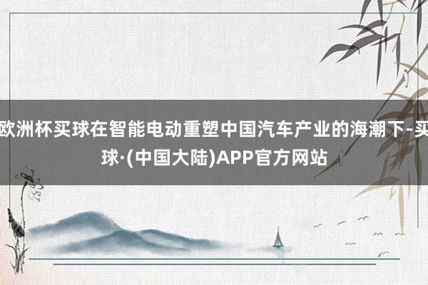 欧洲杯买球在智能电动重塑中国汽车产业的海潮下-买球·(中国大陆)APP官方网站