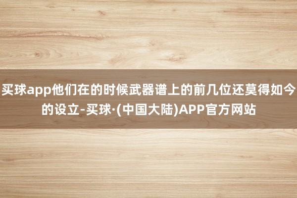 买球app他们在的时候武器谱上的前几位还莫得如今的设立-买球·(中国大陆)APP官方网站