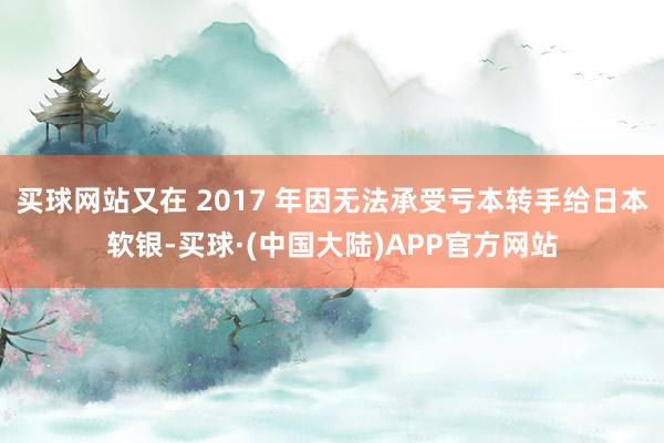 买球网站又在 2017 年因无法承受亏本转手给日本软银-买球·(中国大陆)APP官方网站