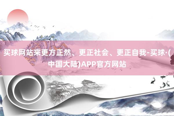 买球网站来更方正然、更正社会、更正自我-买球·(中国大陆)APP官方网站