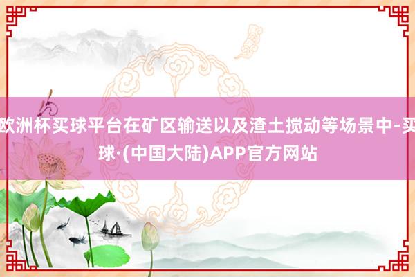 欧洲杯买球平台在矿区输送以及渣土搅动等场景中-买球·(中国大陆)APP官方网站