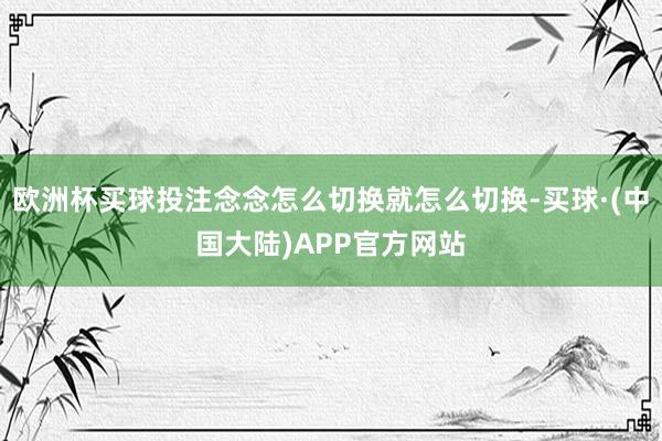 欧洲杯买球投注念念怎么切换就怎么切换-买球·(中国大陆)APP官方网站