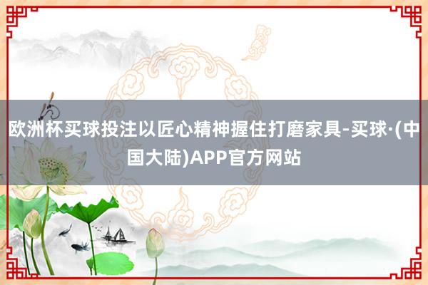 欧洲杯买球投注以匠心精神握住打磨家具-买球·(中国大陆)APP官方网站