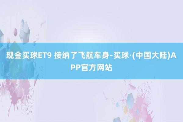 现金买球ET9 接纳了飞航车身-买球·(中国大陆)APP官方网站