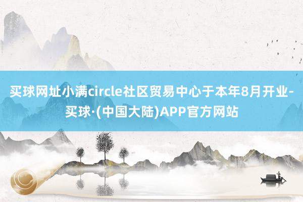 买球网址小满circle社区贸易中心于本年8月开业-买球·(中国大陆)APP官方网站