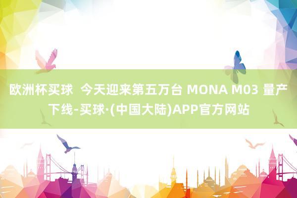 欧洲杯买球  今天迎来第五万台 MONA M03 量产下线-买球·(中国大陆)APP官方网站