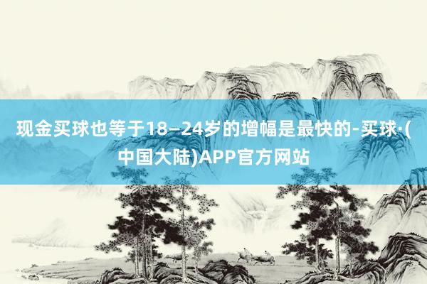 现金买球也等于18—24岁的增幅是最快的-买球·(中国大陆)APP官方网站