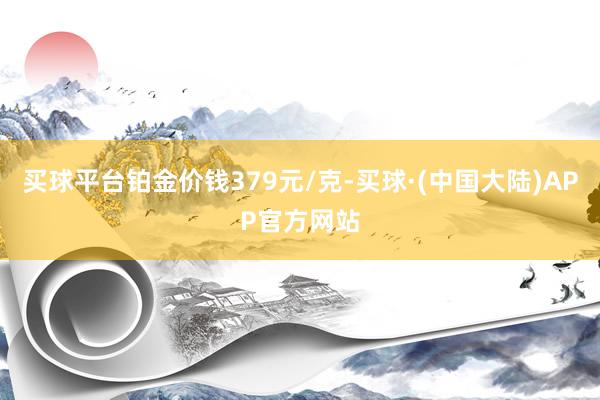 买球平台铂金价钱379元/克-买球·(中国大陆)APP官方网站