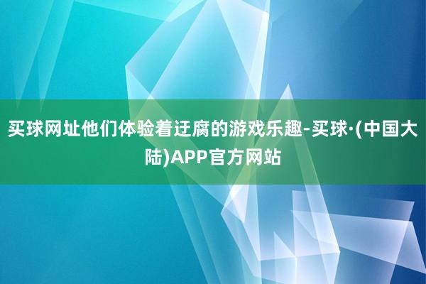 买球网址他们体验着迂腐的游戏乐趣-买球·(中国大陆)APP官方网站