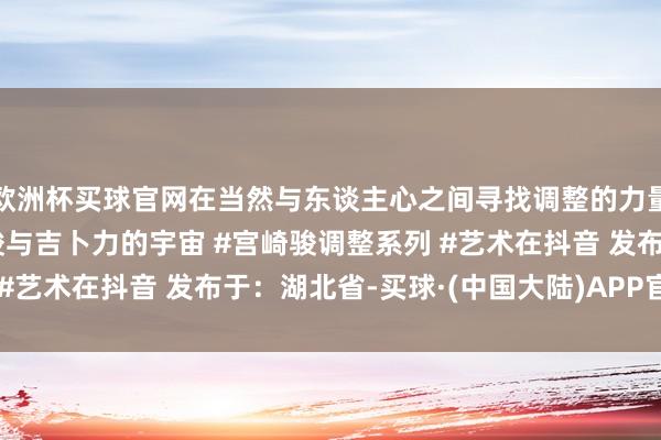 欧洲杯买球官网在当然与东谈主心之间寻找调整的力量#宫崎骏漫画 #宫崎骏与吉卜力的宇宙 #宫崎骏调整系列 #艺术在抖音 发布于：湖北省-买球·(中国大陆)APP官方网站