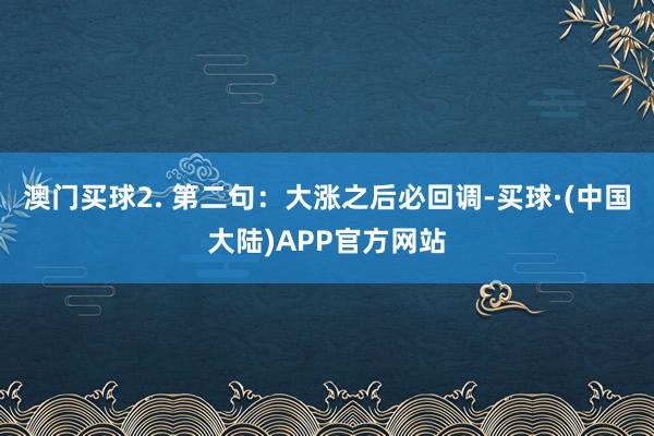 澳门买球2. 第二句：大涨之后必回调-买球·(中国大陆)APP官方网站