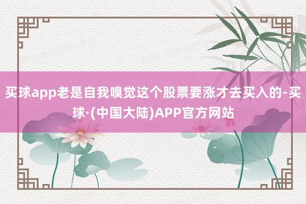 买球app老是自我嗅觉这个股票要涨才去买入的-买球·(中国大陆)APP官方网站