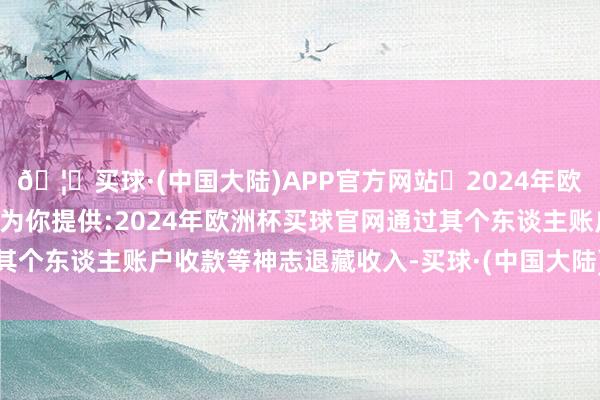 🦄买球·(中国大陆)APP官方网站✅2024年欧洲杯买球推荐⚽️✅我们为你提供:2024年欧洲杯买球官网通过其个东谈主账户收款等神志退藏收入-买球·(中国大陆)APP官方网站