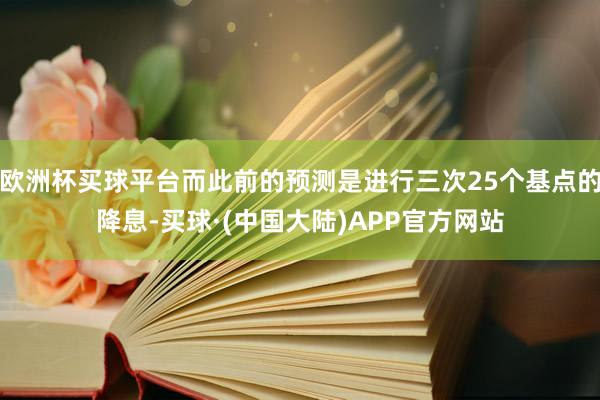 欧洲杯买球平台而此前的预测是进行三次25个基点的降息-买球·(中国大陆)APP官方网站