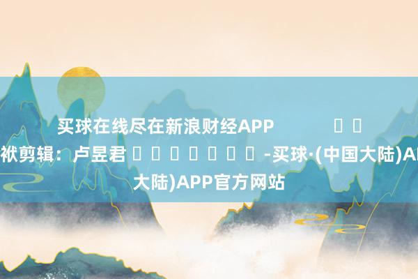 买球在线尽在新浪财经APP            						包袱剪辑：卢昱君 							-买球·(中国大陆)APP官方网站