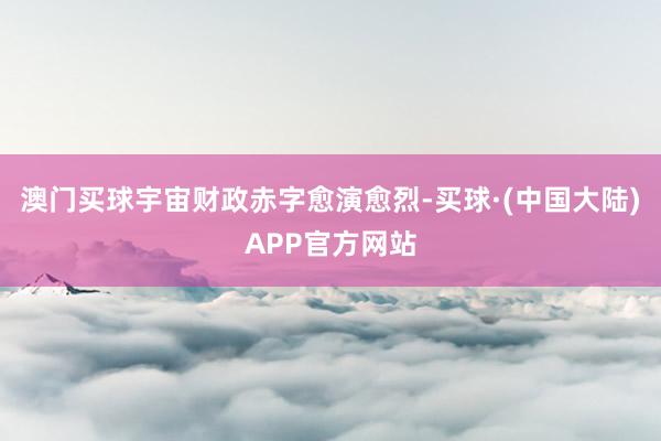 澳门买球宇宙财政赤字愈演愈烈-买球·(中国大陆)APP官方网站