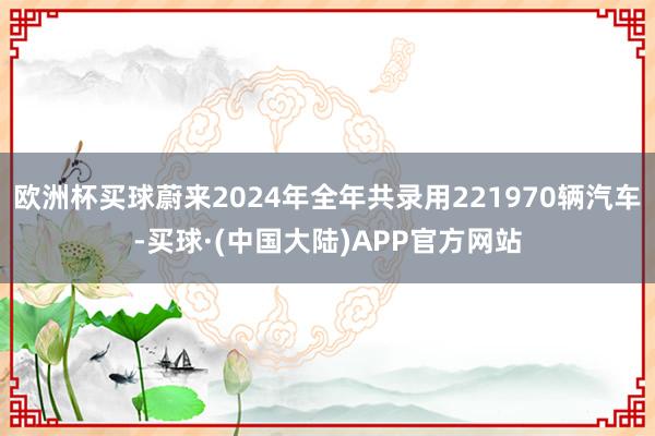 欧洲杯买球蔚来2024年全年共录用221970辆汽车-买球·(中国大陆)APP官方网站