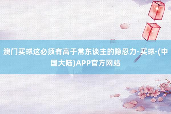 澳门买球这必须有高于常东谈主的隐忍力-买球·(中国大陆)APP官方网站