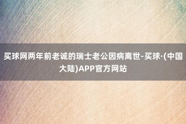 买球网两年前老诚的瑞士老公因病离世-买球·(中国大陆)APP官方网站