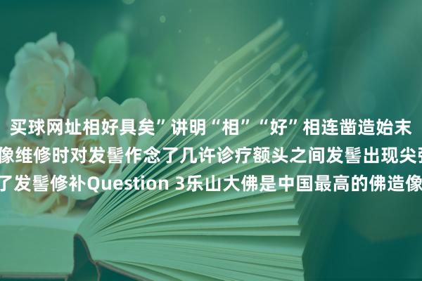 买球网址相好具矣”讲明“相”“好”相连凿造始末只是在20世纪30年代佛像维修时对发髻作念了几许诊疗额头之间发髻出现尖弧状并对局部进行了发髻修补Question 3乐山大佛是中国最高的佛造像照旧宇宙最高的佛造像呢？大佛通高71米往常受条款扫尾外洋的东谈主们并不知谈咱们低调的乐山大佛以为通高53米的阿富汗巴米扬西大佛即是宇宙最高的大佛背面乐山大佛通过国表里报刊、电视、电影等媒体东谈主们才知谈其高度远远