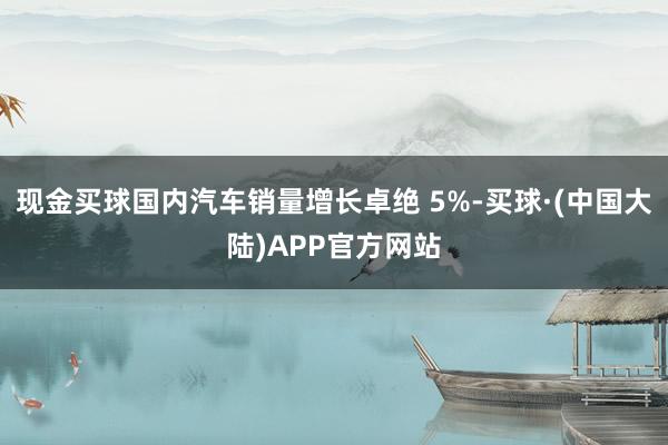 现金买球国内汽车销量增长卓绝 5%-买球·(中国大陆)APP官方网站