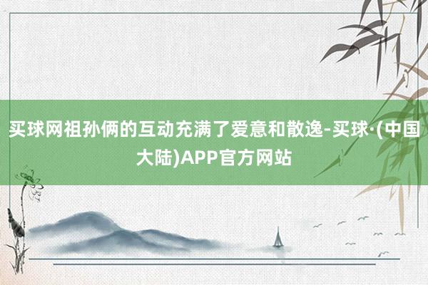 买球网祖孙俩的互动充满了爱意和散逸-买球·(中国大陆)APP官方网站