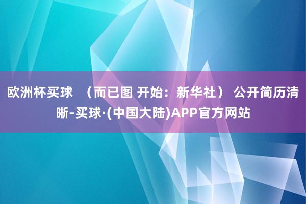 欧洲杯买球  （而已图 开始：新华社） 公开简历清晰-买球·(中国大陆)APP官方网站