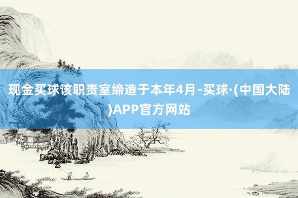 现金买球该职责室缔造于本年4月-买球·(中国大陆)APP官方网站