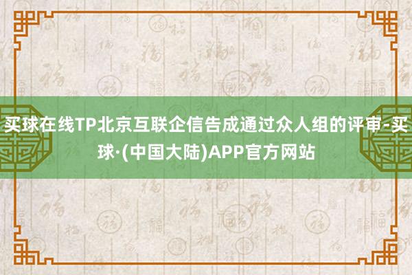 买球在线TP北京互联企信告成通过众人组的评审-买球·(中国大陆)APP官方网站