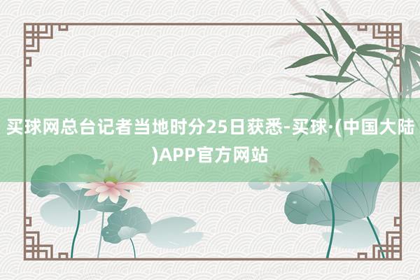 买球网总台记者当地时分25日获悉-买球·(中国大陆)APP官方网站